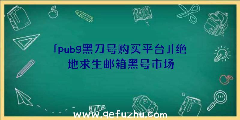 「pubg黑刀号购买平台」|绝地求生邮箱黑号市场